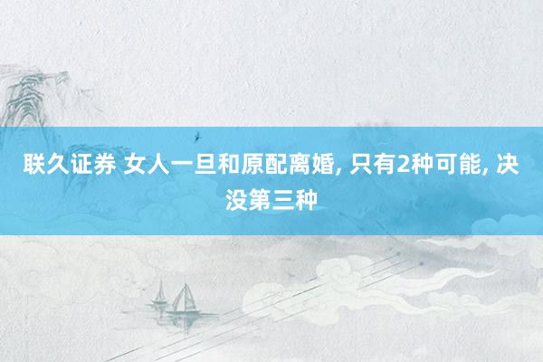 联久证券 女人一旦和原配离婚, 只有2种可能, 决没第三种