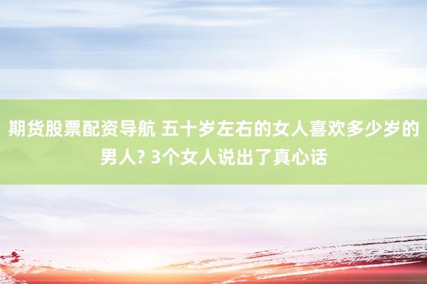 期货股票配资导航 五十岁左右的女人喜欢多少岁的男人? 3个女人说出了真心话