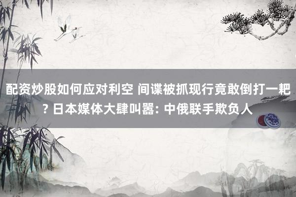 配资炒股如何应对利空 间谍被抓现行竟敢倒打一耙? 日本媒体大肆叫嚣: 中俄联手欺负人