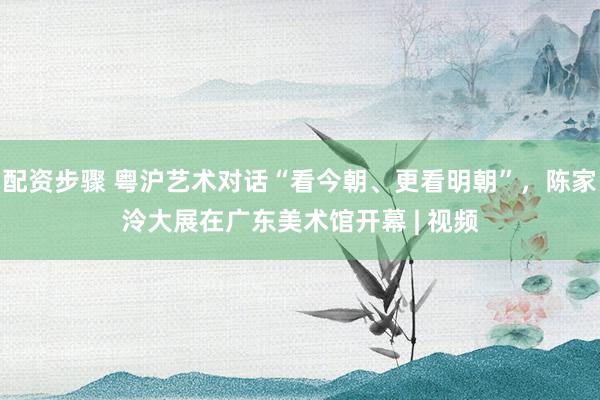 配资步骤 粤沪艺术对话“看今朝、更看明朝”,陈家泠大展在广东美术馆开幕 | 视频