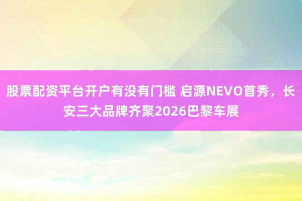 股票配资平台开户有没有门槛 启源NEVO首秀，长安三大品牌齐聚2026巴黎车展