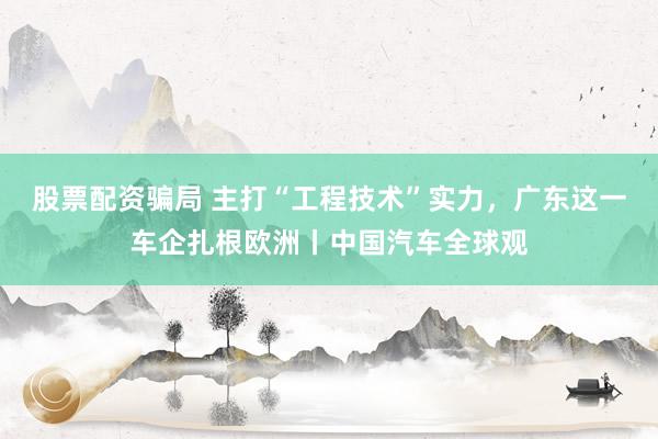 股票配资骗局 主打“工程技术”实力，广东这一车企扎根欧洲丨中国汽车全球观