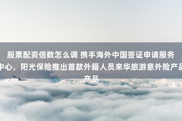 股票配资倍数怎么调 携手海外中国签证申请服务中心，阳光保险推出首款外籍人员来华旅游意外险产品