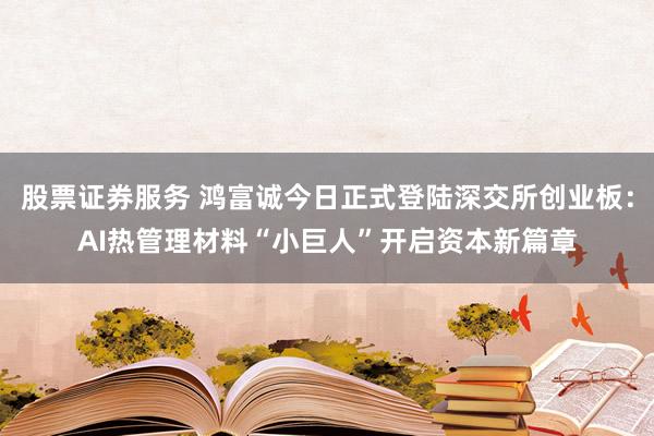 股票证券服务 鸿富诚今日正式登陆深交所创业板：AI热管理材料“小巨人”开启资本新篇章