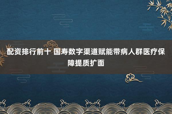 配资排行前十 国寿数字渠道赋能带病人群医疗保障提质扩面