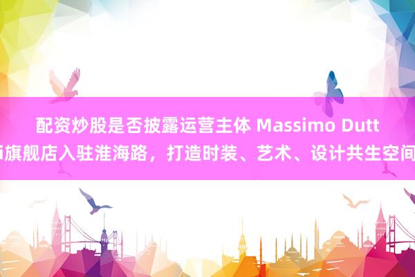 配资炒股是否披露运营主体 Massimo Dutti旗舰店入驻淮海路，打造时装、艺术、设计共生空间